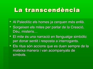La transcendènciaLa transcendència
 Al Paleolític els homes ja cerquen més enllà.Al Paleolític els homes ja cerquen més enllà.
 Sorgeixen els mites per parlar de la Creació,Sorgeixen els mites per parlar de la Creació,
Déu, misteris…Déu, misteris…
 El mite és una narració en llenguatge simbòlicEl mite és una narració en llenguatge simbòlic
per donar sentit i resposta a interrogants.per donar sentit i resposta a interrogants.
 Els ritus són accions que es duen sempre de laEls ritus són accions que es duen sempre de la
mateixa manera i van acompanyats demateixa manera i van acompanyats de
símbols.símbols.
 