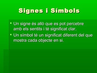 Signes i SímbolsSignes i Símbols
 Un signe és allò que es pot percebreUn signe és allò que es pot percebre
amb els sentits i té significat clar.amb els sentits i té significat clar.
 Un símbol té un significat diferent del queUn símbol té un significat diferent del que
mostra cada objecte en si.mostra cada objecte en si.
 
