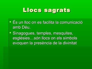 Llocs sagratsLlocs sagrats
 És un lloc on es facilita la comunicacióÉs un lloc on es facilita la comunicació
amb Déu.amb Déu.
 Sinagogues, temples, mesquites,Sinagogues, temples, mesquites,
esglésies…són llocs on els símbolsesglésies…són llocs on els símbols
evoquen la presència de la divinitatevoquen la presència de la divinitat
 
