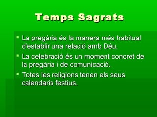 Temps SagratsTemps Sagrats
 La pregària és la manera més habitualLa pregària és la manera més habitual
d’establir una relació amb Déu.d’establir una relació amb Déu.
 La celebració és un moment concret deLa celebració és un moment concret de
la pregària i de comunicació.la pregària i de comunicació.
 Totes les religions tenen els seusTotes les religions tenen els seus
calendaris festius.calendaris festius.
 