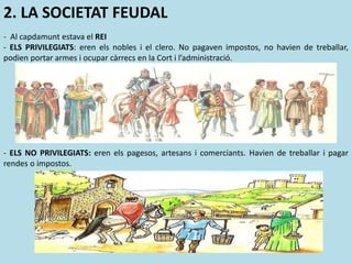 - Al capdamunt estava el REI
- ELS PRIVILEGIATS: eren els nobles i el clero. No pagaven impostos, no havien de treballar,
podien portar armes i ocupar càrrecs en la Cort i l’administració.
- ELS NO PRIVILEGIATS: eren els pagesos, artesans i comerciants. Havien de treballar i pagar
rendes o impostos.
2. LA SOCIETAT FEUDAL
 