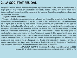 2. LA SOCIETAT FEUDAL
-L’església catòlica, a canvi de riqueses i poder, legitimava aquest ordre social. A una època on la
major part de la població era analfabeta, sacerdots, bisbes i frares, predicaven eren peces
fonamentals pel manteniment i funcionament del sistema. Des dels seus púlpits predicaven en
favor seu i de la Corona.
- La legitimació dels tres ordres:
- “El orden eclesiástico no compone sino un solo cuerpo. En cambio, la sociedad está dividida en
tres órdenes. Aparte del ya citado, la ley reconoce otras dos condiciones: el noble y el siervo que
no se rigen por la misma ley. Los nobles son los guerreros, los protectores de las iglesias.
Defienden a todo el pueblo, a los grandes lo mismo que a los pequeños y al mismo tiempo se
protegen a ellos mismos. La otra clase es la de los siervos. Esta raza de desgraciados no posee
nada sin sufrimiento. Provisiones y vestidos son suministradas a todos por ellos, pues los
hombres libres no pueden valerse sin ellos. Así, pues, la ciudad de Dios que es tenida como una,
en realidad es triple. Unos rezan, otros lucha y otros trabajan. Los tres órdenes viven juntos y no
sufrirían una separación. Los servicios de cada uno de estos órdenes permite los trabajos de los
otros dos. Y cada uno a su vez presta apoyo a los demás. Mientras esta ley ha estado en vigor el
mundo ha estado en paz. Pero, ahora, las leyes se debilitan y toda paz desaparece. Cambian las
costumbres de los hombres y cambia también la división de la sociedad.”
ADALBERON DE LAON, Carmen ad Robertum regem francorum (a. 998).
Recoge: M. Artola,Textos fundamentales para la Historia, Madrid, 1968, p. 70.
 