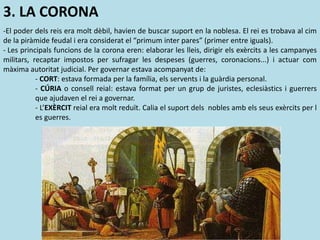 3. LA CORONA
-El poder dels reis era molt dèbil, havien de buscar suport en la noblesa. El rei es trobava al cim
de la piràmide feudal i era considerat el “primum inter pares” (primer entre iguals).
- Les principals funcions de la corona eren: elaborar les lleis, dirigir els exèrcits a les campanyes
militars, recaptar impostos per sufragar les despeses (guerres, coronacions...) i actuar com
màxima autoritat judicial. Per governar estava acompanyat de:
- CORT: estava formada per la família, els servents i la guàrdia personal.
- CÚRIA o consell reial: estava format per un grup de juristes, eclesiàstics i guerrers
que ajudaven el rei a governar.
- L’EXÈRCIT reial era molt reduït. Calia el suport dels nobles amb els seus exèrcits per l
es guerres.
 