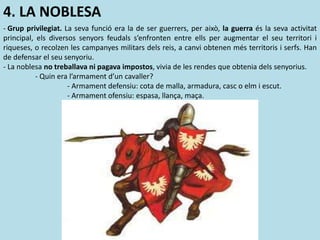 4. LA NOBLESA
- Grup privilegiat. La seva funció era la de ser guerrers, per això, la guerra és la seva activitat
principal, els diversos senyors feudals s’enfronten entre ells per augmentar el seu territori i
riqueses, o recolzen les campanyes militars dels reis, a canvi obtenen més territoris i serfs. Han
de defensar el seu senyoriu.
- La noblesa no treballava ni pagava impostos, vivia de les rendes que obtenia dels senyorius.
- Quin era l’armament d’un cavaller?
- Armament defensiu: cota de malla, armadura, casc o elm i escut.
- Armament ofensiu: espasa, llança, maça.
 