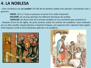 4. LA NOBLESA
- Com s’arribava a ser un cavaller? Els fills de les famílies nobles eren educats i ensinistrats com a
guerrers.
PATGE: als 5 o 7 anys es posaven al servei d’un noble important.
ESCUDER: als 14 anys aprenien les diferents tècniques de combat.
CAVALLER: als divuit anys se’ls armava cavallers en una cerimònia que consistia en:
- Després d’una nit de vigília, els joves juraven acatar les normes de cavalleria i eren ordenats
per un altre cavaller. Aquest donava a l’aspirant l’espasa, uns esperons d’or i donant-li dos copets
amb l’espasa o amb la mà el declarava apte per a la cavalleria.
 