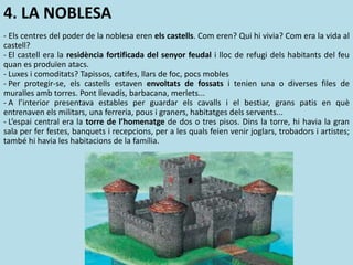 4. LA NOBLESA
- Els centres del poder de la noblesa eren els castells. Com eren? Qui hi vivia? Com era la vida al
castell?
- El castell era la residència fortificada del senyor feudal i lloc de refugi dels habitants del feu
quan es produïen atacs.
- Luxes i comoditats? Tapissos, catifes, llars de foc, pocs mobles
- Per protegir-se, els castells estaven envoltats de fossats i tenien una o diverses files de
muralles amb torres. Pont llevadís, barbacana, merlets...
- A l’interior presentava estables per guardar els cavalls i el bestiar, grans patis en què
entrenaven els militars, una ferreria, pous i graners, habitatges dels servents...
- L’espai central era la torre de l’homenatge de dos o tres pisos. Dins la torre, hi havia la gran
sala per fer festes, banquets i recepcions, per a les quals feien venir joglars, trobadors i artistes;
també hi havia les habitacions de la família.
 
