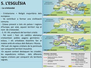 5. L’ESGLÉSIA
- La cristiandat
- Cristianisme = Religió majoritària dels
europeus.
- Va contribuir a formar una civilització
comuna.
- Estava present a tots els països i regions
d’Europa; per això, aquest territori rep el
nom de cristiandat.
- S. XI i XII; ampliació del territori cristià:
- Pel nord i l’est: els catòlics alemanys
cristianitzen pobles pagans germànics i
eslaus, i els ortodoxos bizantins fan el
mateix amb els eslaus dels Balcans i Rússia.
-Pel sud: els regnes cristians de la península
van conquerint territori musulmà.
-En aquest context destaquen les croades,
les expedicions militars dels diferents
regnes cristians per conquerir els territoris
sagrats.
 