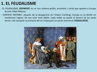 1. EL FEUDALISME
- EL FEUDALISME, DEFINICIÓ: és un nou sistema polític, econòmic i social que apareix a Europa
durant l’Edat Mitjana.
- CONTEXT HISTÒRIC: després de la desaparició de l’Imperi Carolingi, Europa es va dividir en
nombrosos regnes. Els reis eren molt dèbils. Cada noble va assolir el domini de les seves
terres i van acceptar la primacia del rei mitjançant un pacte anomenat VASSALLATGE.
 