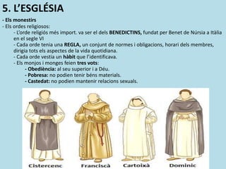 5. L’ESGLÉSIA
- Els monestirs
- Els ordes religiosos:
- L’orde religiós més import. va ser el dels BENEDICTINS, fundat per Benet de Núrsia a Itàlia
en el segle VI
- Cada orde tenia una REGLA, un conjunt de normes i obligacions, horari dels membres,
dirigia tots els aspectes de la vida quotidiana.
- Cada orde vestia un hàbit que l’identificava.
- Els monjos i monges feien tres vots:
- Obediència: al seu superior i a Déu.
- Pobresa: no podien tenir béns materials.
- Castedat: no podien mantenir relacions sexuals.
 