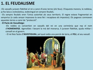 1. EL FEUDALISME
-Els vassalls juraven fidelitat al rei a canvi d’unes terres (els feus). D’aquesta manera, la noblesa,
ja fos laica o eclesiàstica, esdevingué en senyors feudals.
- Els senyors feudals eren l’única autoritat als seus territoris. El regne estava fragmentat en
senyorius (o cada senyor imposava la seva llei i recaptava els impostos). Els pagesos conreaven
aquestes terres a canvi de “protecció”.
- El Pacte de Vassallatge:
-Els nobles es convertien en vassalls del rei en una cerimònia que rep el nom
d’HOMENATGE. Agenollats i besant la mà del monarca, li juraven fidelitat, ajuda militar i
consell en el govern.
- El rei feia l’acte d’INVESTIDURA, pel qual cedia una porció de terra, el FEU, al seu vassall.
 
