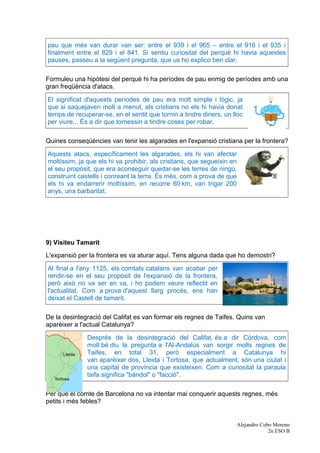 pau que més van durar van ser: entre el 939 i el 965 – entre el 916 i el 935 i
finalment entre el 829 i el 841. Si sentiu curiositat del perquè hi havia aquestes
pauses, passeu a la següent pregunta, que us ho explico ben clar.
Formuleu una hipòtesi del perquè hi ha períodes de pau enmig de períodes amb una
gran freqüència d'atacs.
El significat d'aquests períodes de pau era molt simple i lògic, ja
que si saquejaven molt a menut, als cristians no els hi havia donat
temps de recuperar-se, en el sentit que tornin a tindre diners, un lloc
per viure... És a dir que tornessin a tindre coses per robar.
Quines conseqüències van tenir les algarades en l'expansió cristiana per la frontera?
Aquests atacs, específicament les algarades, els hi van afectar
moltíssim, ja que els hi va prohibir, als cristians, que segueixin en
el seu propòsit, que era aconseguir quedar-se les terres de ningú,
construint castells i conreant la terra. És més, com a prova de que
els hi va endarrerir moltíssim, en recorre 60 km, van trigar 200 
anys, una barbaritat.
9) Visiteu Tamarit
L'expansió per la frontera es va aturar aquí. Tens alguna dada que ho demostri?
Al final a l'any 1125, els comtats catalans van acabar per
rendir-se en el seu propòsit de l'expansió de la frontera,
però això no va ser en va, i ho podem veure reflectit en
l'actualitat. Com a prova d'aquest llarg procés, ens han
deixat el Castell de tamarit.
De la desintegració del Califat es van formar els regnes de Taifes. Quins van
aparèixer a l'actual Catalunya?
Després de la desintegració del Califat, és a dir Còrdova, com
molt bé diu la pregunta a l'Al-Andalús van sorgir molts regnes de
Taifes, en total 31, però especialment a Catalunya hi
van aparèixer dos, Lleida i Tortosa, que actualment, són una ciutat i
una capital de província que existeixen. Com a curiositat la paraula
taifa significa "bàndol" o "facció".
Per què el comte de Barcelona no va intentar mai conquerir aquests regnes, més
petits i més febles?
Alejandro Cobo Moreno
2n ESO B
 