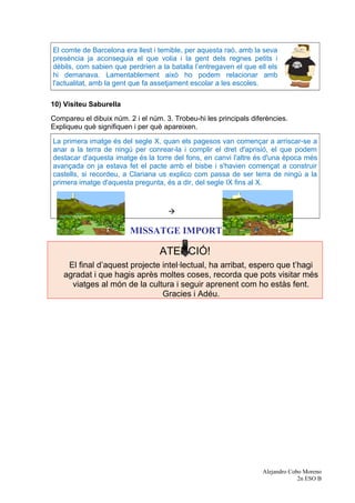 El comte de Barcelona era llest i temible, per aquesta raó, amb la seva
presència ja aconseguia el que volia i la gent dels regnes petits i
dèbils, com sabien que perdrien a la batalla l’entregaven el que ell els
hi demanava. Lamentablement això ho podem relacionar amb
l'actualitat, amb la gent que fa assetjament escolar a les escoles.
10) Visiteu Saburella
Compareu el dibuix núm. 2 i el núm. 3. Trobeu-hi les principals diferències.
Expliqueu què signifiquen i per què apareixen.
La primera imatge és del segle X, quan els pagesos van començar a arriscar-se a
anar a la terra de ningú per conrear-la i complir el dret d'aprisió, el que podem
destacar d'aquesta imatge és la torre del fons, en canvi l'altre és d'una època més
avançada on ja estava fet el pacte amb el bisbe i s'havien començat a construir
castells, si recordeu, a Clariana us explico com passa de ser terra de ningú a la
primera imatge d'aquesta pregunta, és a dir, del segle IX fins al X.

MISSATGE IMPORTANT
ATENCIÓ!
El final d’aquest projecte intel·lectual, ha arribat, espero que t’hagi
agradat i que hagis après moltes coses, recorda que pots visitar més
viatges al món de la cultura i seguir aprenent com ho estàs fent.
Gracies i Adéu.
Alejandro Cobo Moreno
2n ESO B
 