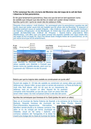 1) Per començar feu clic a la torre del Montclar des del mapa de la vall del Gaià
i observeu la foto panoràmica.
En fer girar lentament la panoràmica, fixeu-vos que de tant en tant apareixen noms
de castells que indiquen que des del lloc on estan se'n poden divisar d'altres.
Apunteu quins són i quins es veuen des de cadascun d'ells.
Després d'una estona i molt d'esforç, he aconseguit girar la panoràmica i quedar-me als
punts claus per poder veure tots els castells que es veuen des de Montclar: Si anéssim a
Montclar podríem veure el castell d'Aguiló, i des d’allà es veuen els castells de Contrast,
de Clariana, d'Argençola i el de Montargull. Si mirem des d’un altre lloc podem veure el
castell de Saburella i des d’allà el de Pinyana i Querol, molt a prop està la Mar
Mediterrània, i per últim, com una dada curiosa tots aquests castells han sigut creats des
del segle XI fins al segle XII. Aquí t'he deixat dues imatges tretes de la panoràmica, on es
pot veure tot el que he dit anteriorment.
A partir del mapa de la vall del Gaià feu una llista amb els noms dels castells que
indiquin una localització dalt d'una muntanya o d'un lloc elevat.
Després d'observar el mapa, llegir-me els 51 noms de castells i mirar la seva
altitud a Wikipedia (link), he descobert que els castells que estan situats en un lloc
elevat son: Montclar (728msnm), Montmell (426msnm), Montferri (240msnm),
Montornès (116msnm), Montagut (157msnm), Montargull (648msnm). Com pots
esbrinar el que està situat en una posició
més elevada es Montclar, també hi havia
altres castells com Altafulla o Creixell que
tenien noms de castells elevats, però com no
superaven els 100msnm no els he posat.
Deduïu per què la majoria dels castells es construeixen en punts alts?
Durant els segles X i XI tots els castells es construïen en zones altes per poder
defensar-se i atacar millor, ja que veien si venien els enemics i a l'hora de lluitar és
molt més fàcil atacar, això vol dir que és un mecanisme de
defensa, baix en veurem un altre. Aquest fet ho podríem
comparar amb l'actualitat, ja que els que viuen en pisos més alts
tenen millor vistes i és més complicat arribar a ells des del carrer.
Apunteu les comarques que travessa el riu Gaià (podeu fer servir un atles).
Neix en el municipi de Santa Coloma de Queralt, a la comarca de la Conca de
Barberà. Després travessa els municipis de Les Piles, Pontils, Querol,
Pont d'Armentera, Aiguamúrcia, Vila-rodona, i
Montferri també situats a la mateixa comarca. Per
últim el riu és vorejat pel terme municipal de
Vilabella, situat en Alt camp i Salomó, una
comarca catalana del Tarragonès. A la dreta he
inserit una imatge del riu Gaià al municipi de Santa
Alejandro Cobo Moreno
2n ESO B
 