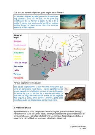 Què era una terra de ningú i en quins segles es va formar?
La terra de ningú és aquella que no és ocupada per
cap persona, això vol dir que no ha patit cap
modificació. Es va formar al segle IX, és a dir al
segle 9, penso que avui en dia també en queden
moltes "terres de ningú" sense descobrir, com per
exemple el fons del mar.
Situeu al
mapa:
Riu Gaià
Riu Llobregat
Riu Cardener
Al-Andalus
Comtats
catalans
Terra de ningú
Barcelona
Lleida
Tortosa
Tarragona
Per què s'aprofitaven les coves?
Les coves s'aprofitaven, ja que hi havia molta gent que
vivia en condicions molt dures, i sovint aprofitaven les
coves naturals com habitatge, com en el cas de Vespella.
La veritat és que no sé com és la vida en una cova, ja
que mai he tingut la sort d'entrar a una, bé de vegades
feia alguna a casa, amb coixins i mantes, però pocs
minuts després era destrossada per la meva mare.
4) Visiteu Clariana
A partir dels dibuix núm. 1 expliqueu l'aspecte original que tenia la terra de ningú.
Per comprovar si pot ser veritat trobeu almenys cinc topònims que demostrin que el
territori era boscós i salvatge (els topònims són noms de llocs i els podeu trobar al
mapa de la vall del Gaià, on apareixen totes les fortificacions).
Alejandro Cobo Moreno
2n ESO B
 
