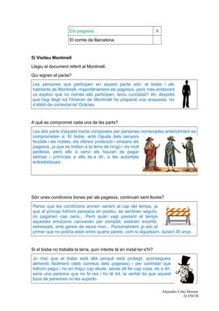 Els pagesos X
El comte de Barcelona
5) Visiteu Montmell
Llegiu el document referit al Montmell.
Qui signen el pacte?
Les persones que participen en aquest pacte són: el bisbe i els
habitants de Montmell, majoritàriament els pagesos, però més endavant
us explico que no només ells participen, teniu curiositat? Ah, després
que hagi llegit tot l'itinerari de Montmell he preparat una enquesta, no
s'oblidi de contestar-la! Gràcies.
A què es compromet cada una de les parts?
Les dos parts d'aquest tracte compostes per persones nomenades anteriorment es
comprometen a: El bisbe, amb l'ajuda dels senyors
feudals i els nobles, els ofereix protecció i empara als
pagesos, ja que es troben a la terra de ningú i és molt
perillosa, però ells a canvi els hauran de pagar
delmes i primícies a ells, és a dir, a les autoritats
eclesiàstiques.
Són unes condicions bones per als pagesos, continuen sent lliures?
Penso que les condicions anirien variant al cap del temps, ja
que al principi tothom pensaria en positiu, se sentirien segurs,
no pagarien cap cens... Però quan vagi passant el temps
aquestes emocions canviarien per complet, estarien avorrits,
estressats, amb ganes de veure mon... Personalment, jo sóc el
primer que no podria estar entre quatre parets, com si diguéssim, durant 30 anys.
Si el bisbe no treballa la terra, quin interès té en instal·lar-s'hi?
Jo crec que el bisbe està allà perquè està protegit, aconsegueix
aliments fàcilment (dels conreus dels pagesos) i per controlar que
tothom pagui i no en tingui cap deute, sense ell fer cap cosa, és a dir,
seria una persona que no fa res i ho té tot, la veritat és que aquest
tipus de persones no les suporto.
Alejandro Cobo Moreno
2n ESO B
 