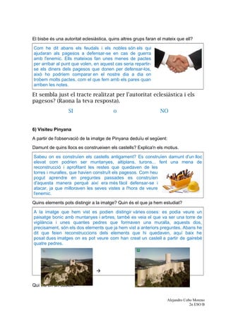 El bisbe és una autoritat eclesiàstica, quins altres grups faran el mateix que ell?
Com he dit abans els feudals i els nobles són els qui
ajudaran als pagesos a defensar-se en cas de guerra
amb l'enemic. Ells mateixos fan unes menes de pactes
per arribar al punt que volen, en aquest cas seria repartir-
se els diners dels pagesos que donen per defensar-los,
això ho podríem comparar en el nostre dia a dia on
trobem molts pactes, com el que fem amb els pares quan
arriben les notes.
Et sembla just el tracte realitzat per l'autoritat eclesiàstica i els
pagesos? (Raona la teva resposta).
SI o NO
6) Visiteu Pinyana
A partir de l'observació de la imatge de Pinyana deduïu el següent:
Damunt de quins llocs es construeixen els castells? Explica'n els motius.
Sabeu on es construïen els castells antigament? Es construïen damunt d'un lloc
elevat com podrien ser muntanyes, altiplans, turons... fent una mena de
reconstrucció i aprofitant les restes que quedaven de les
torres i muralles, que havien construït els pagesos. Com heu
pogut aprendre en preguntes passades es construïen
d'aquesta manera perquè així era més fàcil defensar-se i
atacar, ja que milloraven les seves vistes a l'hora de veure
l'enemic.
Quins elements pots distingir a la imatge? Quin és el que ja hem estudiat?
A la imatge que hem vist es podien distingir vàries coses: es podia veure un
paisatge bonic amb muntanyes i arbres, també es veia el que va ser una torre de
vigilància i unes quantes pedres que formaven una muralla, aquests dos,
precisament, són els dos elements que ja hem vist a anteriors preguntes. Abans he
dit que feien reconstruccions dels elements que hi quedaven, aquí baix he
posat dues imatges on es pot veure com han creat un castell a partir de gairebé
quatre pedres.

Qui viu en un castell?
Alejandro Cobo Moreno
2n ESO B
 
