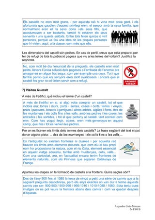 Els castells no eren molt grans, i per aquesta raó hi vivia molt poca gent, i els
afortunats que gaudien d'aquest privilegi eren: el senyor amb la seva família, que
normalment eren ell la seva dona i els seus fills, que
acostumaven a ser bastants, també hi estaven els seus
servents i uns quants soldats. Entre tots feien quinze o vint
persones, perquè us feu una idea de les poques persones
que hi vivien, aquí, a la classe, som més que ells.
Les dimensions del castell són petites. En cas de perill, creus que està preparat per
fer de refugi de tota la població pagesa que viu a les terres del voltant? Justifica la
resposta.
No, com molt bé diu l’enunciat de la pregunta, els castells eren molt
petits, llavors l’única solució dels pagesos a l’arribada de l’enemic era
amagar-se en algun lloc segur, com per exemple una cova. Tot i que
també penso que els senyors eren molt avariciosos i encara que el
castell fos gran no el farien servir com a refugi.
7) Visiteu Queralt
A més de l'edifici, què inclou el terme d'un castell?
A més de l'edifici en si, si algú volia comprar un castell, tot el que
incloïa era: torres i murs, ports i serres, cases i corts, terres i vinyes,
prats i pastures, boscos i garrigues i altres arbres, aigües i fonts, des de
les muntanyes i els colls fins a les valls, amb les pedres i les coves, les
entrades i les sortides, i tot el que pertany al castell, tant conreat com
erm. Com has pogut llegir, abans, eren més generosos en aquest
camp, que fins i tot es venien les pedres.
Per on es fixaven els límits dels termes dels castells? La frase següent del text et pot
donar alguna pista: ... des de les muntanyes i els colls fins a les valls,...
En l'antiguitat no existien fronteres ni duanes i per aquesta raó
fixaven els límits amb elements naturals, que com diu el seu propi
nom ho proporciona la natura, com el riu Gaia, element essencial
en aquest viatge educatiu, també amb muntanyes, colls, valls...
Com una curiositat, ara, en l’actualitat encara tenim fronteres de
elements naturals, com els Pirineus que separen Catalunya de
França.
Apunteu les etapes en la formació de castells a la frontera. Quins segles són?
Des de l’any 900 fins al 1080 la terra de ningú a petit una sèrie de canvis que a la
següent pregunta descobrireu, però els anys exactes on van dur a terme aquests
canvis van ser: 900-950 / 950-990 / 990-1010 / 1010-1080 / 1080. Sota teniu dues
imatges on es pot veure la frontera abans dels canvis i com va quedar després
d’aquests.
Alejandro Cobo Moreno
2n ESO B
 