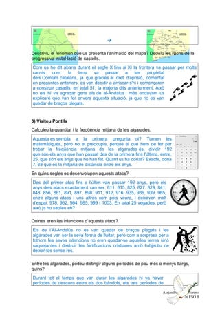 
Descriviu el fenomen que us presenta l'animació del mapa? Deduïu les raons de la
progressiva instal·lació de castells.
Com us he dit abans durant el segle X fins al XI la frontera va passar per molts
canvis com: la terra va passar a ser propietat
dels Comtats catalans, ja que gràcies al dret d'aprisió, comentat
en preguntes anteriors, es van decidir a arriscar-s'hi i començaren
a construir castells, en total 51, la majoria dits anteriorment. Això
no els hi va agradar gens als de al-Àndalus i més endavant us
explicaré que van fer envers aquesta situació, ja que no es van
quedar de braços plegats.
8) Visiteu Pontils
Calculeu la quantitat i la freqüència mitjana de les algarades.
Aquesta es sembla a la primera pregunta oi? Tornen les
matemàtiques, però no et preocupis, perquè el que hem de fer per
trobar la freqüència mitjana de les algarades és, dividir 192
que són els anys que han passat des de la primera fins l'última, entre,
25, que són els anys que ho han fet. Quant us ha donat? Exacte, dona
7, 68 que és la mitjana de distància entre els anys.
En quins segles es desenvolupen aquests atacs?
Des del primer atac fins a l’últim van passar 192 anys, però els
anys dels atacs exactament van ser: 811, 815, 825, 827, 829, 841,
848, 856, 861, 891, 897, 898, 911, 912, 916, 935, 936, 939, 965,
entre alguns atacs i uns altres com pots veure, i deixaven molt
d’espai, 978, 982, 984, 985, 999 i 1003. En total 25 vegades, però
això ja ho sabíeu eh?
Quines eren les intencions d'aquests atacs?
Els de l’Al-Andalús no es van quedar de braços plegats i les
algarades van ser la seva forma de lluitar, però com a sorpresa per a
tothom les seves intencions no eren quedar-se aquelles terres sinó
saquejar-les i destruir les fortificacions cristianes amb l’objectiu de
deixar-los sense res.
Entre les algarades, podeu distingir alguns períodes de pau més o menys llargs,
quins?
Durant tot el temps que van durar les algarades hi va haver
períodes de descans entre els dos bàndols, els tres períodes de
Alejandro Cobo Moreno
2n ESO B
 