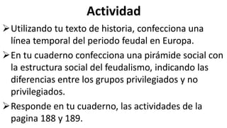 Actividad
Utilizando tu texto de historia, confecciona una
línea temporal del periodo feudal en Europa.
En tu cuaderno confecciona una pirámide social con
la estructura social del feudalismo, indicando las
diferencias entre los grupos privilegiados y no
privilegiados.
Responde en tu cuaderno, las actividades de la
pagina 188 y 189.
 