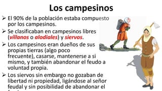 Los campesinos
 El 90% de la población estaba compuesto
por los campesinos.
 Se clasificaban en campesinos libres
(villanos o alodiales) y siervos.
 Los campesinos eran dueños de sus
propias tierras (algo poco
frecuente), casarse, mantenerse a si
mismo, y también abandonar el feudo a
voluntad propia.
 Los siervos sin embargo no gozaban de
libertad ni propiedad, ligándose al señor
feudal y sin posibilidad de abandonar el
 
