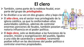 El clero
 También, como parte de la nobleza feudal, eran
parte del grupo de privilegiados.
 Se dividían a su vez en dos grupos: alto y bajo clero.
 El alto clero, era el sector mas privilegiado de la
iglesia católica, ya que la conformaban altas
autoridades católicas, además de controlar
enormes porciones de feudos, también poseían una
notoria influencia en el poder político.
 El bajo clero, solo se dedicaban a las funciones de la
oración, misión y evangelización del pueblo, ligados
a una vida de sacerdocio y castidad, raramente
podían influir en las decisiones del poder político o
controlar enormes propiedades.
 