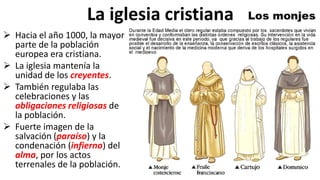 La iglesia cristiana
 Hacia el año 1000, la mayor
parte de la población
europea era cristiana.
 La iglesia mantenía la
unidad de los creyentes.
 También regulaba las
celebraciones y las
obligaciones religiosas de
la población.
 Fuerte imagen de la
salvación (paraíso) y la
condenación (infierno) del
alma, por los actos
terrenales de la población.
 
