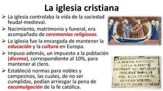 La iglesia cristiana
 La iglesia controlaba la vida de la sociedad
feudal-medieval.
 Nacimiento, matrimonio y funeral, era
acompañado de ceremonias religiosas.
 La iglesia fue la encargada de mantener la
educación y la cultura en Europa.
 Impuso además, un impuesto a la población
(diezmo), correspondiente al 10%, para
mantener al clero.
 Estableció normas para nobles y
campesinos, las cuales, de no ser
cumplidas, podían arriesgar la pena de
excomulgación de la fe católica.
 