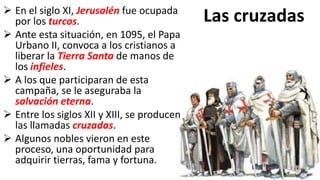Las cruzadas En el siglo XI, Jerusalén fue ocupada
por los turcos.
 Ante esta situación, en 1095, el Papa
Urbano II, convoca a los cristianos a
liberar la Tierra Santa de manos de
los infieles.
 A los que participaran de esta
campaña, se le aseguraba la
salvación eterna.
 Entre los siglos XII y XIII, se producen
las llamadas cruzadas.
 Algunos nobles vieron en este
proceso, una oportunidad para
adquirir tierras, fama y fortuna.
 
