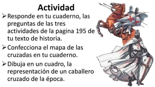 Actividad
Responde en tu cuaderno, las
preguntas de las tres
actividades de la pagina 195 de
tu texto de historia.
Confecciona el mapa de las
cruzadas en tu cuaderno.
Dibuja en un cuadro, la
representación de un caballero
cruzado de la época.
 