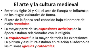 El arte y la cultura medieval
• Entre los siglos XI y XIII, el arte de Europa se influencio
en los rasgos culturales de Roma.
• El arte de la época será conocido bajo el nombre de
estilo Románico.
• La mayor parte de las expresiones artísticas de la
época estaban relacionadas con la religión.
• La arquitectura fue la mayor de todas las expresiones.
La pintura y escultura estaban en relación al adorno de
las mismas iglesias y catedrales.
 