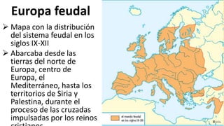 Europa feudal
 Mapa con la distribución
del sistema feudal en los
siglos IX-XII
 Abarcaba desde las
tierras del norte de
Europa, centro de
Europa, el
Mediterráneo, hasta los
territorios de Siria y
Palestina, durante el
proceso de las cruzadas
impulsadas por los reinos
 