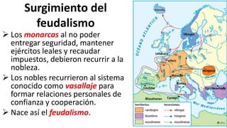 Surgimiento del
feudalismo
 Los monarcas al no poder
entregar seguridad, mantener
ejércitos leales y recaudar
impuestos, debieron recurrir a la
nobleza.
 Los nobles recurrieron al sistema
conocido como vasallaje para
formar relaciones personales de
confianza y cooperación.
 Nace así el feudalismo.
 
