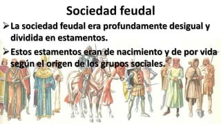 Sociedad feudal
La sociedad feudal era profundamente desigual y
dividida en estamentos.
Estos estamentos eran de nacimiento y de por vida
según el origen de los grupos sociales.
 