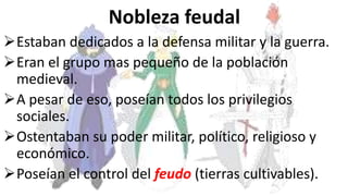 Nobleza feudal
Estaban dedicados a la defensa militar y la guerra.
Eran el grupo mas pequeño de la población
medieval.
A pesar de eso, poseían todos los privilegios
sociales.
Ostentaban su poder militar, político, religioso y
económico.
Poseían el control del feudo (tierras cultivables).
 
