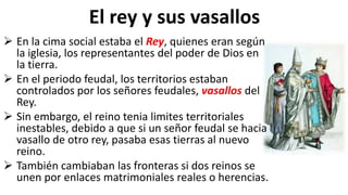 El rey y sus vasallos
 En la cima social estaba el Rey, quienes eran según
la iglesia, los representantes del poder de Dios en
la tierra.
 En el periodo feudal, los territorios estaban
controlados por los señores feudales, vasallos del
Rey.
 Sin embargo, el reino tenia limites territoriales
inestables, debido a que si un señor feudal se hacia
vasallo de otro rey, pasaba esas tierras al nuevo
reino.
 También cambiaban las fronteras si dos reinos se
unen por enlaces matrimoniales reales o herencias.
 