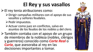 El Rey y sus vasallos
El rey tenia atribuciones como:
Dirigir campañas militares con el apoyo de sus
vasallos y señores feudales.
Pedir impuestos.
Actuar como juez en conflictos, salvo en
asuntos de los feudos de los nobles y del clero.
También contaba con el apoyo de un grupo
de miembros de la nobleza (nobles, clérigos
y guerreros) conocido como Corte Real o
Curia, que asesoraba al rey en las
decisiones importantes a tomar.
 