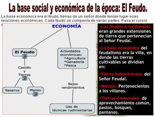 •Los feudos o latifundios
eran grandes extensiones
de tierra que pertenecían
al Señor Feudal.
•La base económica del
feudalismo era la villa, en
donde las tierras
cultivables se dividían
en:
•Tierra Indominicata: del
Señor Feudal.
•Mansos: Pertenecientes
a los villanos.
•Tierras Comunales: de
aprovechamiento común,
pastos, bosques,
pantanos.
 