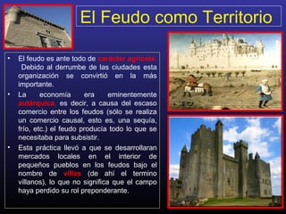 El Feudo como Territorio
• El feudo es ante todo de carácter agrícola.
Debido al derrumbe de las ciudades esta
organización se convirtió en la más
importante.
• La economía era eminentemente
autárquica, es decir, a causa del escaso
comercio entre los feudos (sólo se realiza
un comercio causal, esto es, una sequía,
frío, etc.) el feudo producía todo lo que se
necesitaba para subsistir.
• Esta práctica llevó a que se desarrollaran
mercados locales en el interior de
pequeños pueblos en los feudos bajo el
nombre de villas (de ahí el termino
villanos), lo que no significa que el campo
haya perdido su rol preponderante.
 