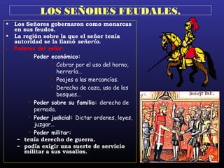 LOS SEÑORES FEUDALES.
• Los Señores gobernaron como monarcas
en sus feudos.
• La región sobre la que el señor tenía
autoridad se la llamó señorío.
• Poderes del señor:
 Poder económico:
 Cobrar por el uso del horno,
herrería…
 Peajes a las mercancías.
 Derecho de caza, uso de los
bosques…
 Poder sobre su familia: derecho de
pernada.
 Poder judicial: Dictar ordenes, leyes,
juzgar…
 Poder militar:
– tenía derecho de guerra.
– podía exigir una suerte de servicio
militar a sus vasallos.
 