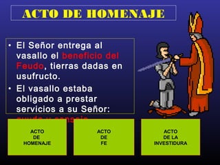ACTO DE HOMENAJE
• El Señor entrega al
vasallo el beneficio del
Feudo, tierras dadas en
usufructo.
• El vasallo estaba
obligado a prestar
servicios a su Señor:
ayuda y consejo.
ACTO
DE
HOMENAJE
ACTO
DE
FE
ACTO
DE LA
INVESTIDURA
 