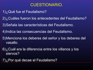 CUESTIONARIO.
1)¿Qué fue el Feudalismo?
2)¿Cuáles fueron los antecedentes del Feudalismo?
3)Señala las características del Feudalismo.
4)Indica las consecuencias del Feudalismo.
5)Menciona los deberes del señor y los deberes del
vasallo.
6)¿Cuál era la diferencia entre los villanos y los
siervos?
7)¿Por qué decae el Feudalismo?
 