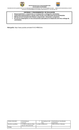 INSTITUCION EDUCATIVA CARLOS RAMÍREZ PARÍS
CÙCUTA NORTE DESANTANDER
RECONOCIDO OFICIALMENTEPOR LAS.E.M. MEDIANTERESOLUCION 002667 DEL 1 DEDICIEMBREDE2008 Y MODIFICADO SEGÚN RESOLUCION Nº
2505 DEL 25 DE NOVIEMBREDE2013DANE154001004333-01 NIT: 807.007.191
FECHA: 25.03.2017 Elaborado por:
Docente
 Revisado por:Jefe
Área
Aprobadopor:Coordinador
Académico
Nombre yapellidos Luz Marina Moreno Vélez.-
Ajustes NancySánchez
Luz Marina MorenoV. Marco Antonio Villamizar
Firma
CRITERIOS Y PROCEDIMIENTOS DE EVALUACIÓN
 Responsabilidad y compromiso en el desarrollo y entrega de actividades.
 Capacidad argumentativa y aporte crítico frente a los diferentes temas planteados.
 Manejo de las competencias básicas (argumentar, interpretar y proponer).
 El nivel de desempeño en las evaluaciones aplicadasen el desarrollo del área entrega de
actividades.
Web grafía: https://www.youtube.com/watch?v=G-HRBiEc8vo
 