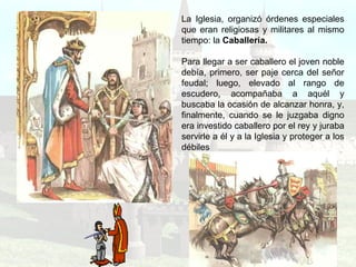 La Iglesia, organizó órdenes especiales que eran religiosas y militares al mismo tiempo: la  Caballería. Para llegar a ser caballero el joven noble debía, primero, ser paje cerca del señor feudal; luego, elevado al rango de escudero, acompañaba a aquél y buscaba la ocasión de alcanzar honra, y, finalmente, cuando se le juzgaba digno era investido caballero por el rey y juraba servirle a él y a la Iglesia y proteger a los débiles 