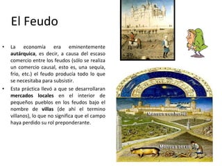 El Feudo La economía era eminentemente  autárquica , es decir, a causa del escaso comercio entre los feudos (sólo se realiza un comercio causal, esto es, una sequía, frío, etc.) el feudo producía todo lo que se necesitaba para subsistir. Esta práctica llevó a que se desarrollaran  mercados locales  en el interior de pequeños pueblos en los feudos bajo el nombre de  villas  (de ahí el termino villanos), lo que no significa que el campo haya perdido su rol preponderante. 