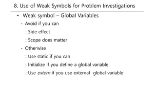 8. Use of Weak Symbols for Problem Investigations
• Weak symbol – Global Variables
- Avoid if you can
: Side effect
: Scope does matter
- Otherwise
: Use static if you can
: Initialize if you define a global variable
: Use extern if you use external global variable
 