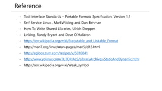Reference
- Tool Interface Standards – Portable Formats Specification, Version 1.1
- Self-Service Linux , MarkWilding and Dan Behman
- How To Write Shared Libraries, Ulrich Drepper
- Linking, Randy Bryant and Dave O’Hallaron
- https://en.wikipedia.org/wiki/Executable_and_Linkable_Format
- http://man7.org/linux/man-pages/man5/elf.5.html
- http://egloos.zum.com/recipes/v/5010841
- http://www.yolinux.com/TUTORIALS/LibraryArchives-StaticAndDynamic.html
- https://en.wikipedia.org/wiki/Weak_symbol
 