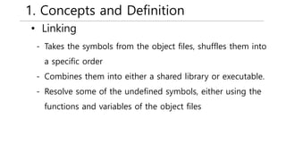 1. Concepts and Definition
• Linking
- Takes the symbols from the object files, shuffles them into
a specific order
- Combines them into either a shared library or executable.
- Resolve some of the undefined symbols, either using the
functions and variables of the object files
 