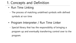 1. Concepts and Definition
• Run Time Linking
- The process of matching undefined symbols with defined
symbols at run time
• Program Interpreter / Run Time Linker
- Special library that has the responsibility of bringing a
program up and eventually transferring control over to the
program.
 