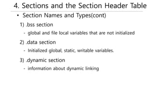 4. Sections and the Section Header Table
• Section Names and Types(cont)
- global and file local variables that are not initialized
1) .bss section
- Initialized global, static, writable variables.
2) .data section
- information about dynamic linking
3) .dynamic section
 