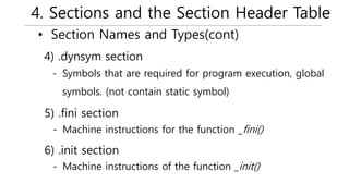 4. Sections and the Section Header Table
• Section Names and Types(cont)
- Symbols that are required for program execution, global
symbols. (not contain static symbol)
4) .dynsym section
- Machine instructions for the function _fini()
5) .fini section
- Machine instructions of the function _init()
6) .init section
 